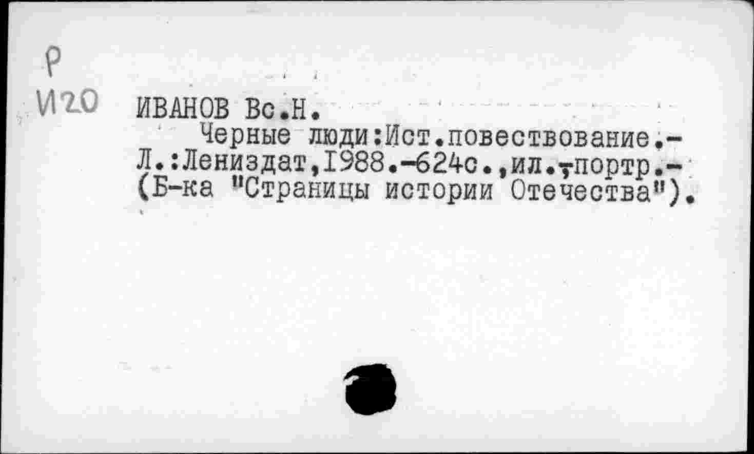 ﻿р Иго
ИВАНОВ Вс.Н.
Черные люди:Ист.повествование.-Л.:Лениздат,1988.-624с.,ил.упортр.-(Б-ка "Страницы истории Отечества")